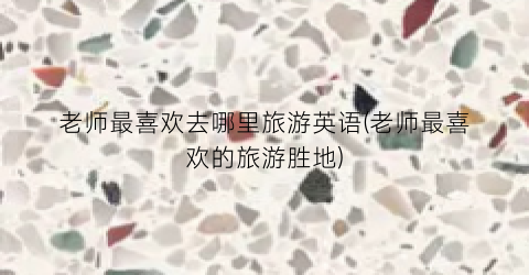 老师最喜欢去哪里旅游英语(老师最喜欢的旅游胜地)