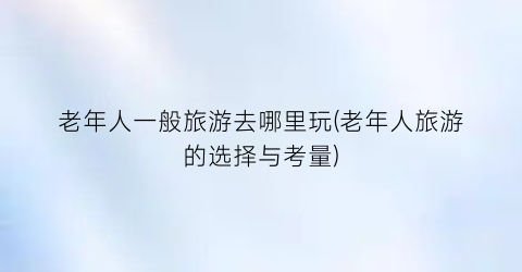 老年人一般旅游去哪里玩(老年人旅游的选择与考量)