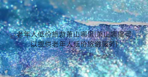 老年人低价旅游萧山哪里(萧山哪里可以提供老年人低价旅游服务)