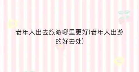 老年人出去旅游哪里更好(老年人出游的好去处)