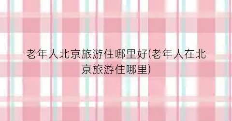 老年人北京旅游住哪里好(老年人在北京旅游住哪里)