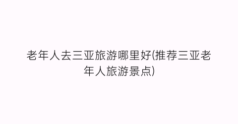 老年人去三亚旅游哪里好(推荐三亚老年人旅游景点)