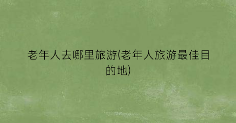 老年人去哪里旅游(老年人旅游最佳目的地)