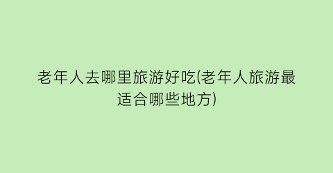 老年人去哪里旅游好吃(老年人旅游最适合哪些地方)