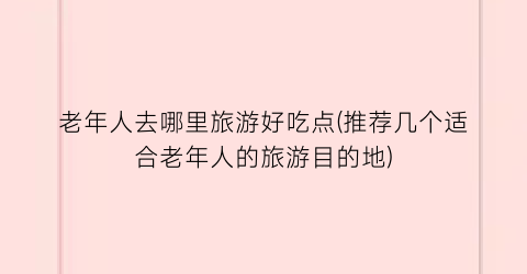 老年人去哪里旅游好吃点(推荐几个适合老年人的旅游目的地)