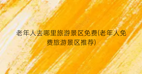 老年人去哪里旅游景区免费(老年人免费旅游景区推荐)