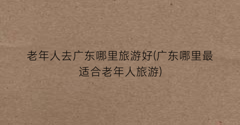 老年人去广东哪里旅游好(广东哪里最适合老年人旅游)