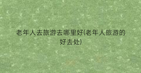 老年人去旅游去哪里好(老年人旅游的好去处)