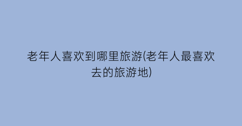 老年人喜欢到哪里旅游(老年人最喜欢去的旅游地)