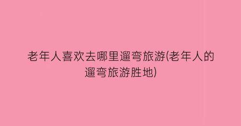 老年人喜欢去哪里遛弯旅游(老年人的遛弯旅游胜地)