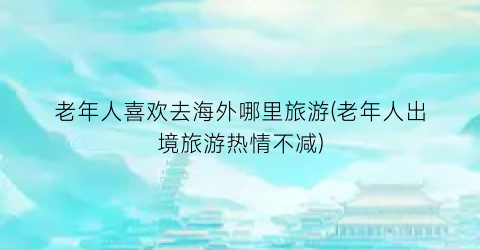 老年人喜欢去海外哪里旅游(老年人出境旅游热情不减)