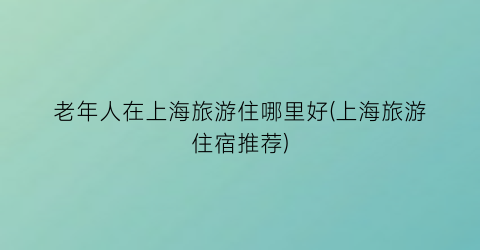 老年人在上海旅游住哪里好(上海旅游住宿推荐)