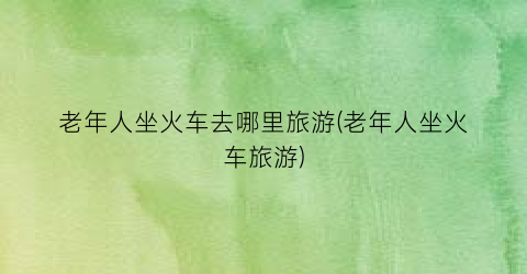 老年人坐火车去哪里旅游(老年人坐火车旅游)