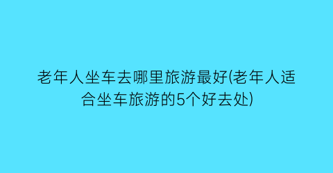 老年人坐车去哪里旅游最好(老年人适合坐车旅游的5个好去处)