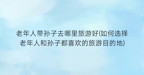 老年人带孙子去哪里旅游好(如何选择老年人和孙子都喜欢的旅游目的地)