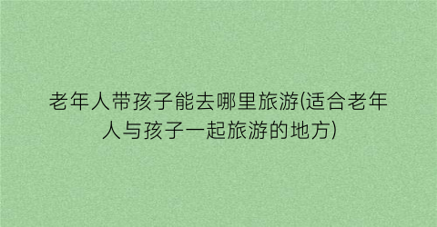 老年人带孩子能去哪里旅游(适合老年人与孩子一起旅游的地方)