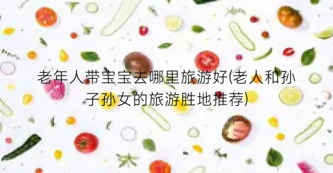 老年人带宝宝去哪里旅游好(老人和孙子孙女的旅游胜地推荐)