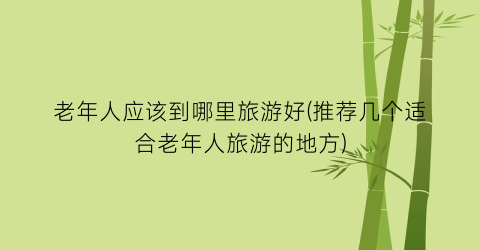 老年人应该到哪里旅游好(推荐几个适合老年人旅游的地方)