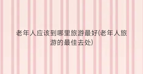 老年人应该到哪里旅游最好(老年人旅游的最佳去处)