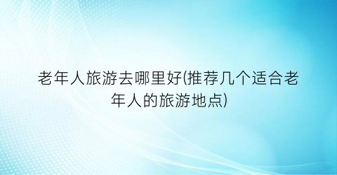 老年人旅游去哪里好(推荐几个适合老年人的旅游地点)