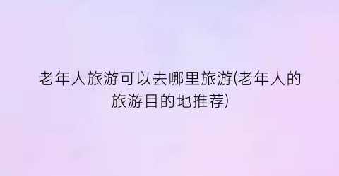 老年人旅游可以去哪里旅游(老年人的旅游目的地推荐)