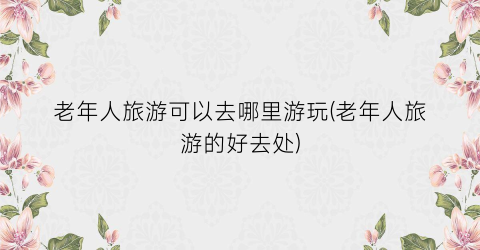 老年人旅游可以去哪里游玩(老年人旅游的好去处)