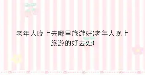 老年人晚上去哪里旅游好(老年人晚上旅游的好去处)