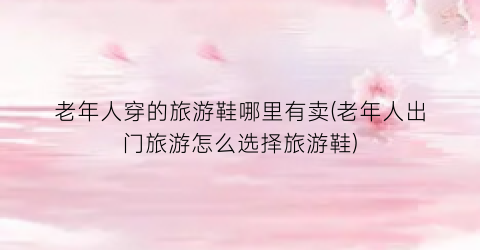 老年人穿的旅游鞋哪里有卖(老年人出门旅游怎么选择旅游鞋)