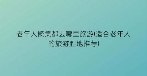 老年人聚集都去哪里旅游(适合老年人的旅游胜地推荐)