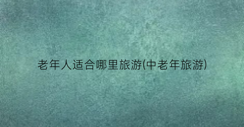 老年人适合哪里旅游(中老年旅游)