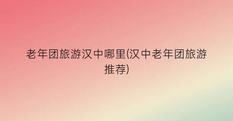 老年团旅游汉中哪里(汉中老年团旅游推荐)