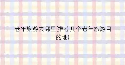 老年旅游去哪里(推荐几个老年旅游目的地)