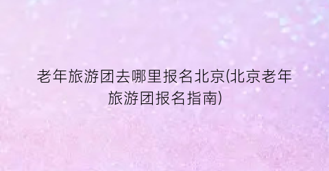 老年旅游团去哪里报名北京(北京老年旅游团报名指南)