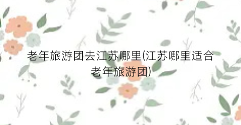 老年旅游团去江苏哪里(江苏哪里适合老年旅游团)