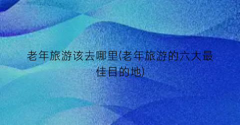 老年旅游该去哪里(老年旅游的六大最佳目的地)