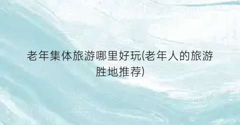 老年集体旅游哪里好玩(老年人的旅游胜地推荐)