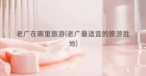 老广在哪里旅游(老广最适宜的旅游胜地)