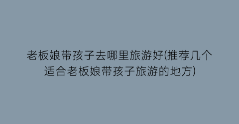 老板娘带孩子去哪里旅游好(推荐几个适合老板娘带孩子旅游的地方)