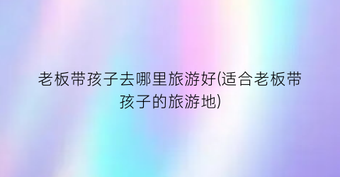 老板带孩子去哪里旅游好(适合老板带孩子的旅游地)
