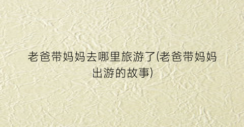 老爸带妈妈去哪里旅游了(老爸带妈妈出游的故事)