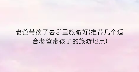 老爸带孩子去哪里旅游好(推荐几个适合老爸带孩子的旅游地点)