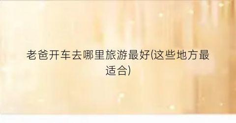 老爸开车去哪里旅游最好(这些地方最适合)