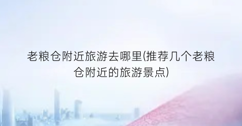老粮仓附近旅游去哪里(推荐几个老粮仓附近的旅游景点)