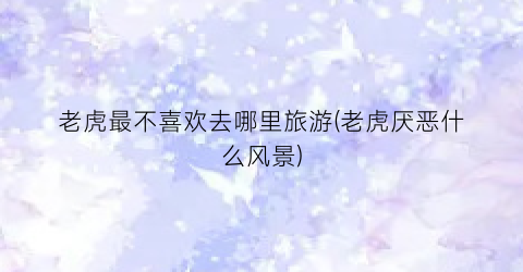 老虎最不喜欢去哪里旅游(老虎厌恶什么风景)