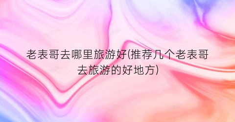 老表哥去哪里旅游好(推荐几个老表哥去旅游的好地方)