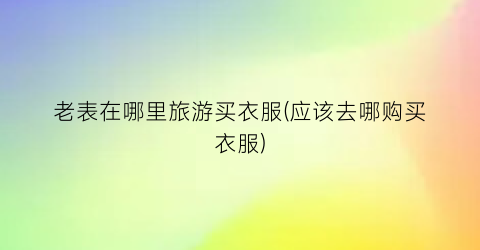 老表在哪里旅游买衣服(应该去哪购买衣服)