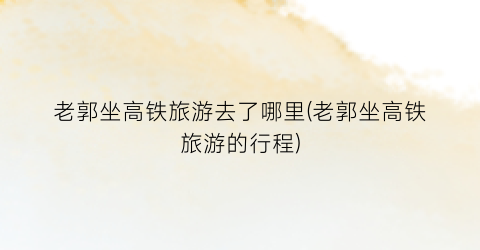 老郭坐高铁旅游去了哪里(老郭坐高铁旅游的行程)