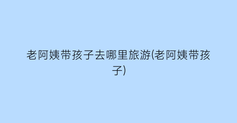 老阿姨带孩子去哪里旅游(老阿姨带孩子)