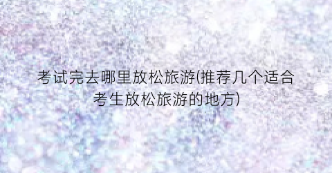 考试完去哪里放松旅游(推荐几个适合考生放松旅游的地方)