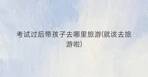 考试过后带孩子去哪里旅游(就该去旅游啦)